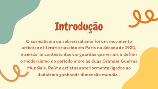 Introdução
O surrealismo ou sobrerrealismo foi um movimento
artístico e literário nascido em Paris na década de 1920,
inserido no contexto das vanguardas que viriam a definir
o modernismo no período entre as duas Grandes Guerras
Mundiais. Reúne artistas anteriormente ligados ao
dadaísmo ganhando dimensão mundial.
 
