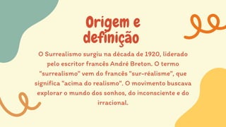 Origem e
definição
O Surrealismo surgiu na década de 1920, liderado
pelo escritor francês André Breton. O termo
"surrealismo" vem do francês "sur-réalisme", que
significa "acima do realismo". O movimento buscava
explorar o mundo dos sonhos, do inconsciente e do
irracional.
 