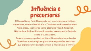 Influência e
precursores
O Surrealismo foi influenciado por movimentos artísticos
anteriores, como o Dadaísmo, o Cubismo e o Expressionismo.
Além disso, escritores como Sigmund Freud, Friedrich
Nietzsche e Arthur Rimbaud também exerceram influência
sobre o Surrealismo.
Seus precursores podem ser identificados tanto em teorias
filosóficas e psicológicas quanto em expressões artísticas
que exploravam o subconsciente, o irracional e o onírico
 