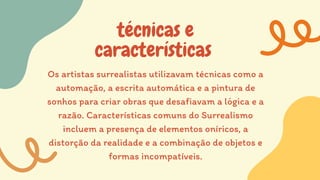 técnicas e
características
Os artistas surrealistas utilizavam técnicas como a
automação, a escrita automática e a pintura de
sonhos para criar obras que desafiavam a lógica e a
razão. Características comuns do Surrealismo
incluem a presença de elementos oníricos, a
distorção da realidade e a combinação de objetos e
formas incompatíveis.
 