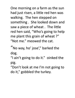 One	
  morning	
  on	
  a	
  farm	
  as	
  the	
  sun	
  
had	
  just	
  risen,	
  a	
  li9le	
  red	
  hen	
  was	
  
walking.	
  	
  The	
  hen	
  stepped	
  on	
  
something	
  .	
  	
  She	
  looked	
  down	
  and	
  
saw	
  a	
  piece	
  of	
  wheat	
  .	
  	
  The	
  li9le	
  
red	
  hen	
  said,	
  “Who’s	
  going	
  to	
  help	
  
me	
  plant	
  this	
  grain	
  of	
  wheat	
  ?”	
  
“Not	
  me.”	
  meowed	
  the	
  cat.	
  
“No	
  way,	
  ho’	
  jose’,”	
  barked	
  the	
  
dog.	
  
“I	
  ain’t	
  going	
  to	
  do	
  it.”	
  	
  oinked	
  the	
  
pig.	
  
“Don’t	
  look	
  at	
  me	
  I’m	
  not	
  going	
  to	
  
do	
  it,”	
  gobbled	
  the	
  turkey.	
  
 