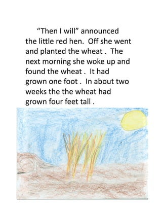  	
  	
  	
  	
  	
  “ Then	
  I	
  will”	
  announced	
  	
  
the	
  li9le	
  red	
  hen.	
  	
  Oﬀ	
  she	
  went	
  
and	
  planted	
  the	
  wheat	
  .	
  	
  The	
  
next	
  morning	
  she	
  woke	
  up	
  and	
  
found	
  the	
  wheat	
  .	
  	
  It	
  had	
  
grown	
  one	
  foot	
  .	
  	
  In	
  about	
  two	
  
weeks	
  the	
  the	
  wheat	
  had	
  
grown	
  four	
  feet	
  tall	
  .	
  	
  
 