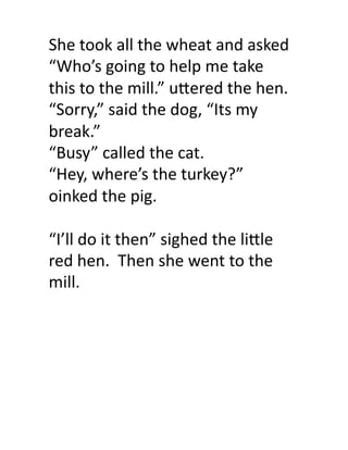 She	
  took	
  all	
  the	
  wheat	
  and	
  asked	
  
“Who’s	
  going	
  to	
  help	
  me	
  take	
  
this	
  to	
  the	
  mill.”	
  u9ered	
  the	
  hen.	
  	
  
“Sorry,”	
  said	
  the	
  dog,	
  “Its	
  my	
  
break.”	
  
“Busy”	
  called	
  the	
  cat.	
  
“Hey,	
  where’s	
  the	
  turkey?”	
  	
  
oinked	
  the	
  pig.	
  

“I’ll	
  do	
  it	
  then”	
  sighed	
  the	
  li9le	
  
red	
  hen.	
  	
  Then	
  she	
  went	
  to	
  the	
  
mill.	
  	
  
 