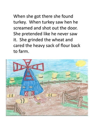 When	
  she	
  got	
  there	
  she	
  found	
  
turkey.	
  	
  When	
  turkey	
  saw	
  hen	
  he	
  
screamed	
  and	
  shot	
  out	
  the	
  door.	
  	
  
She	
  pretended	
  like	
  he	
  never	
  saw	
  
it.	
  	
  She	
  grinded	
  the	
  wheat	
  and	
  
cared	
  the	
  heavy	
  sack	
  of	
  ﬂour	
  back	
  
to	
  farm.	
  	
  	
  
 