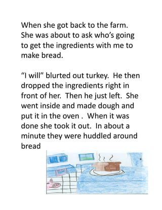 When	
  she	
  got	
  back	
  to	
  the	
  farm.	
  
She	
  was	
  about	
  to	
  ask	
  who’s	
  going	
  
to	
  get	
  the	
  ingredients	
  with	
  me	
  to	
  
make	
  bread.	
  

“I	
  will”	
  blurted	
  out	
  turkey.	
  	
  He	
  then	
  
dropped	
  the	
  ingredients	
  right	
  in	
  
front	
  of	
  her.	
  	
  Then	
  he	
  just	
  leM.	
  	
  She	
  
went	
  inside	
  and	
  made	
  dough	
  and	
  
put	
  it	
  in	
  the	
  oven	
  .	
  	
  When	
  it	
  was	
  
done	
  she	
  took	
  it	
  out.	
  	
  In	
  about	
  a	
  
minute	
  they	
  were	
  huddled	
  around	
  
bread	
  	
  	
  
 