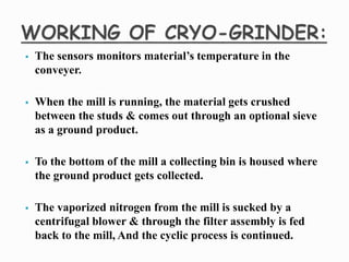  The sensors monitors material’s temperature in the
conveyer.
 When the mill is running, the material gets crushed
between the studs & comes out through an optional sieve
as a ground product.
 To the bottom of the mill a collecting bin is housed where
the ground product gets collected.
 The vaporized nitrogen from the mill is sucked by a
centrifugal blower & through the filter assembly is fed
back to the mill, And the cyclic process is continued.
 
