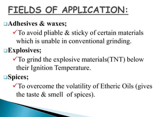 Adhesives & waxes;
To avoid pliable & sticky of certain materials
which is unable in conventional grinding.
Explosives;
To grind the explosive materials(TNT) below
their Ignition Temperature.
Spices;
To overcome the volatility of Etheric Oils (gives
the taste & smell of spices).
 