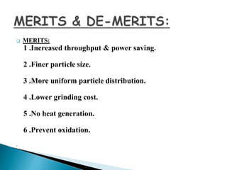  MERITS:
1 .Increased throughput & power saving.
2 .Finer particle size.
3 .More uniform particle distribution.
4 .Lower grinding cost.
5 .No heat generation.
6 .Prevent oxidation.
.
 