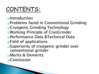  Introduction
 Problems faced in Conventional Grinding
 Cryogenic Grinding Technology
 Working Principle of CryoGrinder
 Performance Data &Technical Data
 Field of applications
 Superiority of cryogenic grinder over
conventional grinder
 Merits & Demerits
 Conclusion
 
