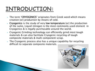  The term “CRYOGENICS” originates from Greek word which means
creation {or} production by means of cold.
 Cryogenics is the study of very low temperature {or} the production
of the same, Liquid nitrogen is the most commonly used element in
Cryogenics & is legally purchasable around the world.
 Cryogenic Grinding technology can efficiently grind most tough
materials & can also facilitate Cryogenic recycling of tough
composite materials & multi component scrap.
 The Cryogenic process also has a unique capability for recycling
difficult to separate composite materials.
 