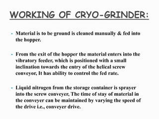  Material is to be ground is cleaned manually & fed into
the hopper.
 From the exit of the hopper the material enters into the
vibratory feeder, which is positioned with a small
inclination towards the entry of the helical screw
conveyor, It has ability to control the fed rate.
 Liquid nitrogen from the storage container is sprayer
into the screw conveyer, The time of stay of material in
the conveyer can be maintained by varying the speed of
the drive i.e., conveyer drive.
 