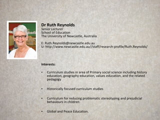 Dr Ruth Reynolds
Senior Lecturer
School of Education
The University of Newcastle, Australia
E: Ruth.Reynolds@newcastle.edu.au
U: http://www.newcastle.edu.au//staff/research-profile/Ruth.Reynolds/



Interests:

•   Curriculum studies in area of Primary social science including history
    education, geography education, values education, and the related
    pedagogy

•   Historically focused curriculum studies

•   Curriculum for reducing problematic stereotyping and prejudicial
    behaviours in children

•   Global and Peace Education.
 