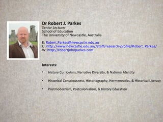 Dr Robert J. Parkes
Senior Lecturer
School of Education
The University of Newcastle, Australia
E: Robert.Parkes@newcastle.edu.au
U: http://www.newcastle.edu.au//staff/research-profile/Robert_Parkes/
W: http://robertjohnparkes.com


Interests:
•   History Curriculum, Narrative Diversity, & National Identity

•   Historical Consciousness, Historiography, Hermeneutics, & Historical Literacy

•   Postmodernism, Postcolonialism, & History Education
 
