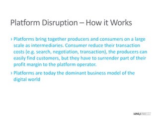 Platform Disruption – How it Works
› Platforms bring together producers and consumers on a large
scale as intermediaries. Consumer reduce their transaction
costs (e.g. search, negotiation, transaction), the producers can
easily find customers, but they have to surrender part of their
profit margin to the platform operator.
› Platforms are today the dominant business model of the
digital world
 