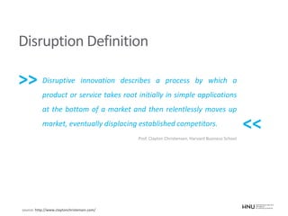 Disruption Definition
Disruptive innovation describes a process by which a
product or service takes root initially in simple applications
at the bottom of a market and then relentlessly moves up
market, eventually displacing established competitors.
Prof. Clayton Christensen, Harvard Business School
source: http://www.claytonchristensen.com/
>>
<<
 
