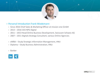 › Personal Introduction Frank Wiedemann
› Since 2016 Chief Sales & Marketing Officer at mission-one GmbH
› 2013 – 2016 CEO NPG Digital
› 2011 – 2013 Head Online Business Development, Swisscom Schweiz AG
› 2007 – 2011 Digitals Strategy Consultant, various Online Agencies
› eMBA – Study Strategic Information Management, HNU
› Diploma – Study Business Administration, HNU
› Banker
 