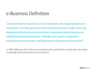 e-Business Definition
„E-Business (electronic business) is, in ist simplest form, the conduct of business on
the Internet. It is a more generic term than eCommerce because it refers to not only
buying and selling but also serving customers, empowering internal processes an
collaborating with business partner. It therefore also impacts management,
marketing and sales operations, and legal aspects of operating a firms business“
In 1997, IBM was one of the first companys who used the term when they launched
a campaign built arroud the term e-business.
 