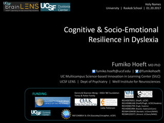 Cognitive & Socio-Emotional
Resilience in Dyslexia
Fumiko Hoeft MD PhD
fumiko.hoeft@ucsf.edu | @fumikohoeft
UC Multicampus Science-based Innovation in Learning Center (SILC)
UCSF LENS | Dept of Psychiatry | Weill Institute for Neurosciences
R01HD078351 (Hoeft, UCSF)
R01HD086168 (Hoeft/Pugh, UCSF/Haskins)
R01HD065794 (Pugh, Haskins)
P01HD001994 (Rueckl, Haskins/UConn)
R01MH104438 (Nordahl, UCDavis/MIND)
R01MH103371 (Amaral, UCDavis/MIND)
FUNDING
Liebe Patterson
Dennis & Shannon Wong – DSEA ‘88 Foundation
Toney & Potter Family
NSF1540854 SL-CN (Gazzaley/Uncapher, UCSF)
Holy Names
University | Raskob School | 01.20.2017
 