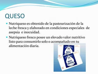 QUESO<br />Nutriqueso es obtenido de la pasteurización de la leche fresca y elaborado en condiciones especiales  de asepsi...