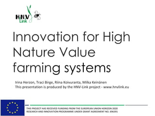 Innovation for High
Nature Value
farming systems
Irina Herzon, Traci Birge, Riina Koivuranta, Milka Keinänen
This presentation is produced by the HNV-Link project - www.hnvlink.eu
THIS PROJECT HAS RECEIVED FUNDING FROM THE EUROPEAN UNION HORIZON 2020
RESEARCH AND INNOVATION PROGRAMME UNDER GRANT AGREEMENT NO. 696391
 
