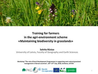 Workshop “The role of Rural Development Programmes in supporting semi-natural grassland
management in Boreal countries”, 26th–27th July, 2018, Smiltene, LATVIA
Training for farmers
in the agri-environment scheme
«Maintaining biodiversity in grasslands»
Solvita Rūsiņa
University of Latvia, Faculty of Geography and Earth Sciences
1
 