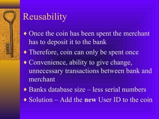 Reusability 
¨Once the coin has been spent the merchant 
has to deposit it to the bank 
¨Therefore, coin can only be spent once 
¨Convenience, ability to give change, 
unnecessary transactions between bank and 
merchant 
¨Banks database size – less serial numbers 
¨Solution – Add the new User ID to the coin 
 