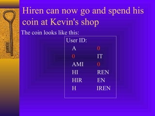 Hiren can now go and spend his 
coin at Kevin's shop 
The coin looks like this: 
User ID: 
A 0 
0 IT 
AMI 0 
HI REN 
HIR EN 
H IREN 
 