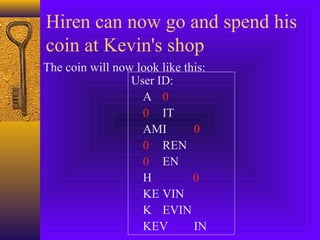 Hiren can now go and spend his 
coin at Kevin's shop 
The coin will now look like this: 
User ID: 
A 0 
0 IT 
AMI 0 
0 REN 
0 EN 
H 0 
KE VIN 
K EVIN 
KEV IN 
 