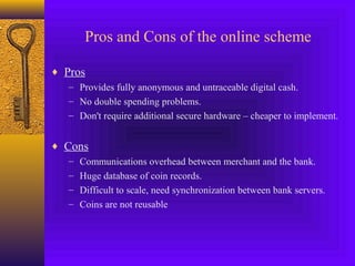 Pros and Cons of the online scheme 
¨ Pros 
– Provides fully anonymous and untraceable digital cash. 
– No double spending problems. 
– Don't require additional secure hardware – cheaper to implement. 
¨ Cons 
– Communications overhead between merchant and the bank. 
– Huge database of coin records. 
– Difficult to scale, need synchronization between bank servers. 
– Coins are not reusable 
 