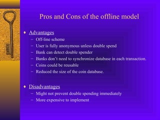 Pros and Cons of the offline model 
¨ Advantages 
– Off-line scheme 
– User is fully anonymous unless double spend 
– Bank can detect double spender 
– Banks don’t need to synchronize database in each transaction. 
– Coins could be reusable 
– Reduced the size of the coin database. 
¨ Disadvantages 
– Might not prevent double spending immediately 
– More expensive to implement 
 