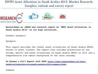 HNWI Asset Allocation in Saudi Arabia 2015: Market Research,
Insights, outlook and survey report
  
Researchmoz.us added new research report on "HNWI Asset Allocation in 
Saudi Arabia 2015" to its huge collection.
Product Synopsis
Synopsis
This report provides the latest asset allocations of Saudi Arabia HNWIs 
across 13 asset classes. The report also includes projections of the 
volume, wealth and asset allocations of Saudi Arabia HNWIs to 2019 and a 
comprehensive and robust background of the local economy.
To Browse a Full Report with TOC@ http://www.researchmoz.us/hnwi­
asset­allocation­in­saudi­arabia­2015­report.html
Summary
 