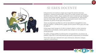 SI ERES DOCENTE
Comunicarnos con nuestros amigos que tengan los mismos intereses,
familiares, contactos profesionales a través de la redes sociales tales como:
facebook, linken, twitter, skype combinando mas lo intelectual que desplegar
nuestra vida intima familiar, identificar con razonamiento la información,
qué nos resulta mas útil, confiable y necesaria para nuestro diario vivir,
mantener un perfil cerrado para desconocidos.
Tener un programa que filtre las web no deseadas los navegadores como
internet explorer, mozilla firefoz, google chrome poseen filtros para este tipo
de páginas.
Evitar pasar tanto tiempo en el chat, no dejarlo abierto o activo mientras
realizas otras actividades, intente quedar mas tiempo con sus amigos en
forma personal.
No subas, ni hagas pública la información correspondiente a tu número de
teléfono, dirección, u otra información que pueda comprometer la intimidad.
Tener bien claro que internet sirve para informarse, educarse, trabajar,
negociar y entretenerse.
 