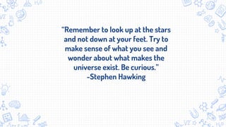 “Remember to look up at the stars
and not down at your feet. Try to
make sense of what you see and
wonder about what makes the
universe exist. Be curious.”
-Stephen Hawking
 