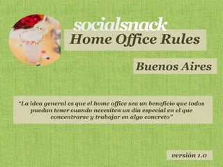 Home Office Rules
                                        Buenos Aires


“La idea general es que el home office sea un beneficio que todos
    puedan tener cuando necesiten un día especial en el que
           concentrarse y trabajar en algo concreto”




                                                     versión 1.0
 
