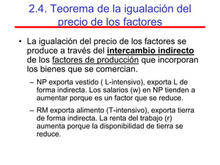 2.4. Teorema de la igualación del
        precio de los factores
• La igualación del precio de los factores se
  produce a través del intercambio indirecto
  de los factores de producción que incorporan
  los bienes que se comercian.
  – NP exporta vestido ( L-intensivo), exporta L de
    forma indirecta. Los salarios (w) en NP tienden a
    aumentar porque es un factor que se reduce.
  – RM exporta alimento (T-intensivo), exporta tierra
    de forma indirecta. La renta del trabajo (r)
    aumenta porque la disponibilidad de tierra se
    reduce.
 