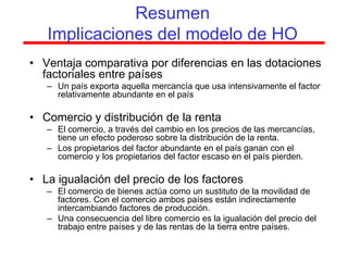 Resumen
   Implicaciones del modelo de HO
• Ventaja comparativa por diferencias en las dotaciones
  factoriales entre países
   – Un país exporta aquella mercancía que usa intensivamente el factor
     relativamente abundante en el país

• Comercio y distribución de la renta
   – El comercio, a través del cambio en los precios de las mercancías,
     tiene un efecto poderoso sobre la distribución de la renta.
   – Los propietarios del factor abundante en el país ganan con el
     comercio y los propietarios del factor escaso en el país pierden.

• La igualación del precio de los factores
   – El comercio de bienes actúa como un sustituto de la movilidad de
     factores. Con el comercio ambos países están indirectamente
     intercambiando factores de producción.
   – Una consecuencia del libre comercio es la igualación del precio del
     trabajo entre países y de las rentas de la tierra entre países.
 