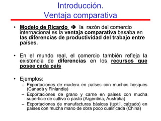 Introducción.
              Ventaja comparativa
• Modelo de Ricardo  la razón del comercio
  internacional es la ventaja comparativa basaba en
  las diferencias de productividad del trabajo entre
  países.

• En el mundo real, el comercio también refleja la
  existencia de diferencias en los recursos que
  posee cada país

• Ejemplos:
   – Exportaciones de madera en países con muchos bosques
     (Canadá y Finlandia)
   – Exportaciones de grano y carne en países con mucha
     superficie de cultivo o pasto (Argentina, Australia)
   – Exportaciones de manufacturas básicas (textil, calzado) en
     países con mucha mano de obra poco cualificada (China)
 
