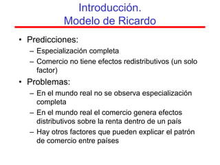 Introducción.
            Modelo de Ricardo
• Predicciones:
  – Especialización completa
  – Comercio no tiene efectos redistributivos (un solo
    factor)
• Problemas:
  – En el mundo real no se observa especialización
    completa
  – En el mundo real el comercio genera efectos
    distributivos sobre la renta dentro de un país
  – Hay otros factores que pueden explicar el patrón
    de comercio entre países
 
