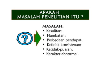 MASALAH:
• Kesulitan;
• Hambatan;
• Perbedaan pendapat;
• Ketidak-konsistenan;
• Ketidak-puasan;
• Karakter abnormal.
APAKAH
MASALAH PENELITIAN ITU ?
APAKAH
MASALAH PENELITIAN ITU ?
 