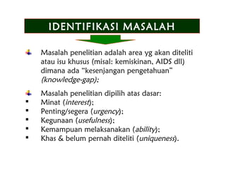 Masalah penelitian adalah area yg akan diteliti
atau isu khusus (misal: kemiskinan, AIDS dll)
dimana ada “kesenjangan pengetahuan”
(knowledge-gap);
Masalah penelitian dipilih atas dasar:
 Minat (interest);
 Penting/segera (urgency);
 Kegunaan (usefulness);
 Kemampuan melaksanakan (ability);
 Khas & belum pernah diteliti (uniqueness).
IDENTIFIKASI MASALAHIDENTIFIKASI MASALAH
 