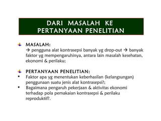 DARI MASALAH KE
PERTANYAAN PENELITIAN
DARI MASALAH KE
PERTANYAAN PENELITIAN
MASALAH:
 pengguna alat kontrasepsi banyak yg drop-out  banyak
faktor yg mempengaruhinya, antara lain masalah kesehatan,
ekonomi & perilaku;
PERTANYAAN PENELITIAN:
 Faktor apa yg menentukan keberhasilan (kelangsungan)
penggunaan suatu jenis alat kontrasepsi?;
 Bagaimana pengaruh pekerjaan & aktivitas ekonomi
terhadap pola pemakaian kontrasepsi & perilaku
reproduktif?.
 