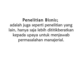 Penelitian Bisnis;
adalah juga seperti penelitian yang
lain, hanya saja lebih dititikberatkan
kepada upaya untuk menjawab
permasalahan manajerial.
 