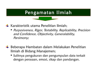 Pengamatan Ilmiah
Karakteristik utama Penelitian Ilmiah;
 Purposiveness, Rigor, Testability, Replicability, Precision
and Confidence, Objectivity, Generalability,
Parsimony;
Beberapa Hambatan dalam Melakukan Penelitian
Ilmiah di Bidang Manajemen;
 Sulitnya pengukuran dan pengumpulan data terkait
dengan perasaan, emosi, sikap dan pandangan.
 