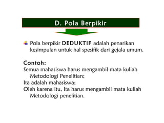 D. Pola Berpikir
Pola berpikir DEDUKTIF adalah penarikan
kesimpulan untuk hal spesifik dari gejala umum.
Contoh:
Semua mahasiswa harus mengambil mata kuliah
Metodologi Penelitian;
Ita adalah mahasiswa;
Oleh karena itu, Ita harus mengambil mata kuliah
Metodologi penelitian.
 