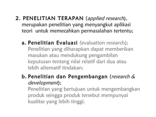 2. PENELITIAN TERAPAN (applied research),
merupakan penelitian yang menyangkut aplikasi
teori untuk memecahkan permasalahan tertentu;
a. Penelitian Evaluasi (evaluation research);
Penelitian yang diharapkan dapat memberikan
masukan atau mendukung pengambilan
keputusan tentang nilai relatif dari dua atau
lebih alternatif tindakan;
b. Penelitian dan Pengembangan (research &
development);
Penelitian yang bertujuan untuk mengembangkan
produk seingga produk tersebut mempunyai
kualitas yang lebih tinggi.
 