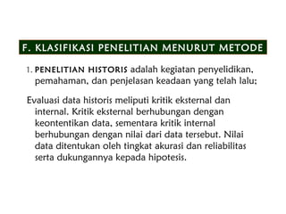 F. KLASIFIKASI PENELITIAN MENURUT METODE
1. PENELITIAN HISTORIS adalah kegiatan penyelidikan,
pemahaman, dan penjelasan keadaan yang telah lalu;
Evaluasi data historis meliputi kritik eksternal dan
internal. Kritik eksternal berhubungan dengan
keontentikan data, sementara kritik internal
berhubungan dengan nilai dari data tersebut. Nilai
data ditentukan oleh tingkat akurasi dan reliabilitas
serta dukungannya kepada hipotesis.
 