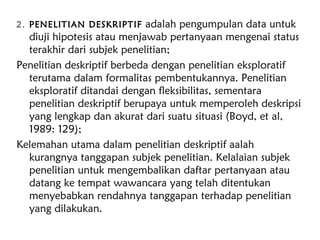 2. PENELITIAN DESKRIPTIF adalah pengumpulan data untuk
diuji hipotesis atau menjawab pertanyaan mengenai status
terakhir dari subjek penelitian;
Penelitian deskriptif berbeda dengan penelitian eksploratif
terutama dalam formalitas pembentukannya. Penelitian
eksploratif ditandai dengan fleksibilitas, sementara
penelitian deskriptif berupaya untuk memperoleh deskripsi
yang lengkap dan akurat dari suatu situasi (Boyd, et al,
1989: 129);
Kelemahan utama dalam penelitian deskriptif aalah
kurangnya tanggapan subjek penelitian. Kelalaian subjek
penelitian untuk mengembalikan daftar pertanyaan atau
datang ke tempat wawancara yang telah ditentukan
menyebabkan rendahnya tanggapan terhadap penelitian
yang dilakukan.
 