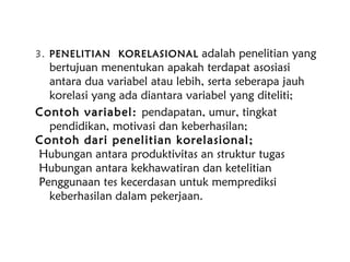 3. PENELITIAN KORELASIONAL adalah penelitian yang
bertujuan menentukan apakah terdapat asosiasi
antara dua variabel atau lebih, serta seberapa jauh
korelasi yang ada diantara variabel yang diteliti;
Contoh variabel: pendapatan, umur, tingkat
pendidikan, motivasi dan keberhasilan;
Contoh dari penelitian korelasional;
Hubungan antara produktivitas an struktur tugas
Hubungan antara kekhawatiran dan ketelitian
Penggunaan tes kecerdasan untuk memprediksi
keberhasilan dalam pekerjaan.
 