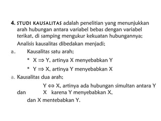 4. STUDI KAUSALITAS adalah penelitian yang menunjukkan
arah hubungan antara variabel bebas dengan variabel
terikat, di samping mengukur kekuatan hubungannya;
Analisis kausalitas dibedakan menjadi;
a. Kausalitas satu arah;
 X ⇒ Y, artinya X menyebabkan Y
 Y ⇒ X, artinya Y menyebabkan X
a. Kausalitas dua arah;
Y ⇔ X, artinya ada hubungan simultan antara Y
dan X karena Y menyebabkan X,
dan X mentebabkan Y.
 