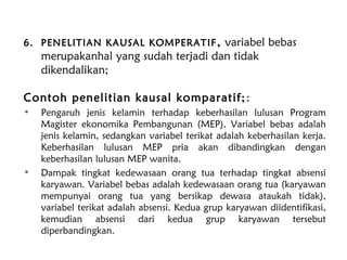 6. PENELITIAN KAUSAL KOMPERATIF, variabel bebas
merupakanhal yang sudah terjadi dan tidak
dikendalikan;
Contoh penelitian kausal komparatif;:
• Pengaruh jenis kelamin terhadap keberhasilan lulusan Program
Magister ekonomika Pembangunan (MEP). Variabel bebas adalah
jenis kelamin, sedangkan variabel terikat adalah keberhasilan kerja.
Keberhasilan lulusan MEP pria akan dibandingkan dengan
keberhasilan lulusan MEP wanita.
• Dampak tingkat kedewasaan orang tua terhadap tingkat absensi
karyawan. Variabel bebas adalah kedewasaan orang tua (karyawan
mempunyai orang tua yang bersikap dewasa ataukah tidak),
variabel terikat adalah absensi. Kedua grup karyawan diidentifikasi,
kemudian absensi dari kedua grup karyawan tersebut
diperbandingkan.
 